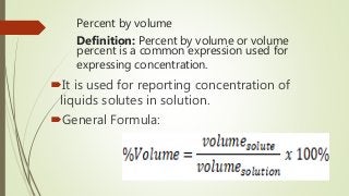 Percent by volume
Definition: Percent by volume or volume
percent is a common expression used for
expressing concentration.
It is used for reporting concentration of
liquids solutes in solution.
General Formula:
 