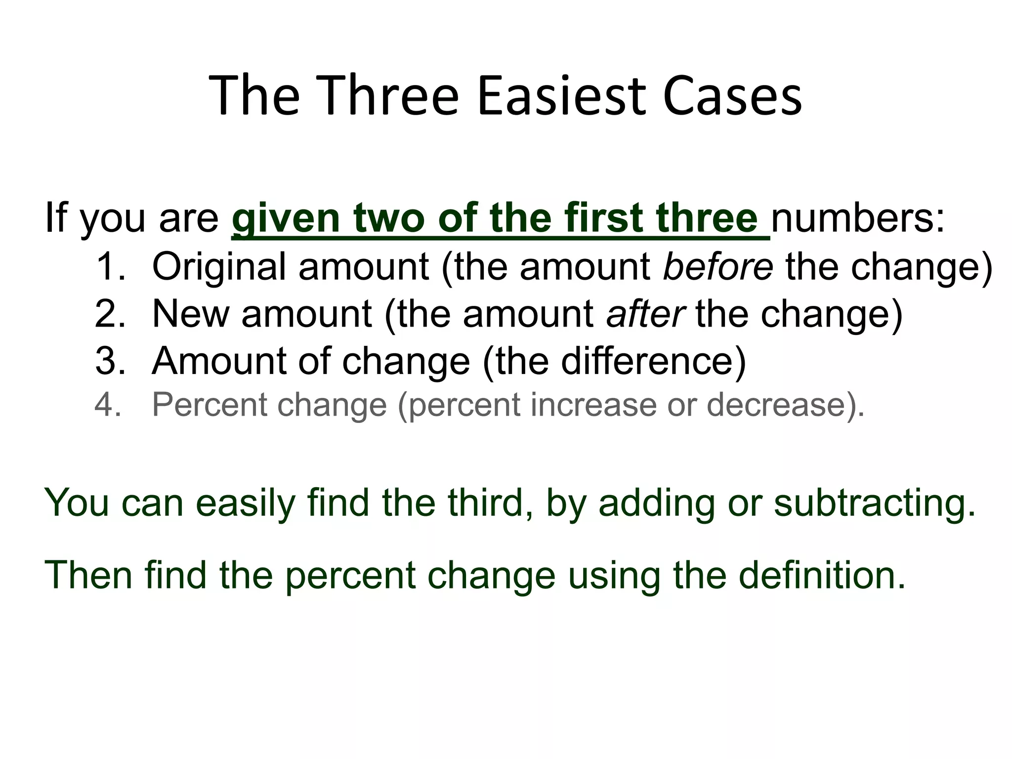 The Three Easiest Cases
If you are given two of the first three numbers:
   1. Original amount (the amount before the change)
   2. New amount (the amount after the change)
   3. Amount of change (the difference)
   4. Percent change (percent increase or decrease).

You can easily find the third, by adding or subtracting.
Then find the percent change using the definition.
 