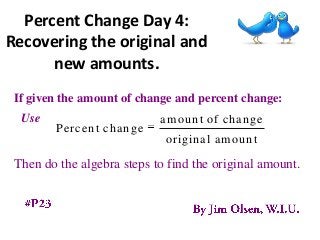 Percent Change Day 4:
Recovering the original and
      new amounts.
 If given the amount of change and percent change:
  Use                       amount of change
        Percent change
                             original amount
 Then do the algebra steps to find the original amount.
 