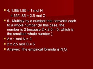 







4. 1.85/1.85 = 1 mol N
4.63/1.85 = 2.5 mol O
5. Multiply by a number that converts each
to a whole number (In this case, the
number is 2 because 2 x 2.5 = 5, which is
the smallest whole number )
2 x 1 mol N = 2
2 x 2.5 mol O = 5
Answer: The empirical formula is N2O5

 