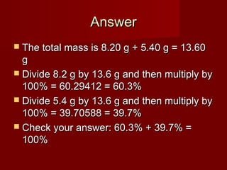 Answer
 The total mass is 8.20 g + 5.40 g = 13.60

g
 Divide 8.2 g by 13.6 g and then multiply by
100% = 60.29412 = 60.3%
 Divide 5.4 g by 13.6 g and then multiply by
100% = 39.70588 = 39.7%
 Check your answer: 60.3% + 39.7% =
100%

 