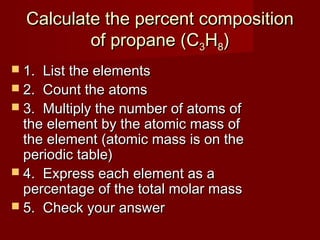 Calculate the percent composition
of propane (C3H8)
 1.

List the elements
 2. Count the atoms
 3. Multiply the number of atoms of
the element by the atomic mass of
the element (atomic mass is on the
periodic table)
 4. Express each element as a
percentage of the total molar mass
 5. Check your answer

 