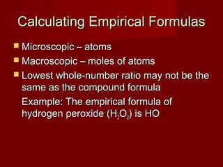 Calculating Empirical Formulas
 Microscopic – atoms
 Macroscopic – moles of atoms
 Lowest whole-number ratio may not be the

same as the compound formula
Example: The empirical formula of
hydrogen peroxide (H2O2) is HO

 