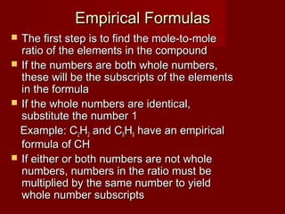 Empirical Formulas
The first step is to find the mole-to-mole
ratio of the elements in the compound
 If the numbers are both whole numbers,
these will be the subscripts of the elements
in the formula
 If the whole numbers are identical,
substitute the number 1
Example: C2H2 and C8H8 have an empirical
formula of CH
 If either or both numbers are not whole
numbers, numbers in the ratio must be
multiplied by the same number to yield
whole number subscripts


 