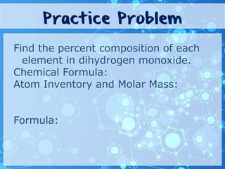 Practice Problem
Find the percent composition of each
element in dihydrogen monoxide.
Chemical Formula:
Atom Inventory and Molar Mass:
Formula: