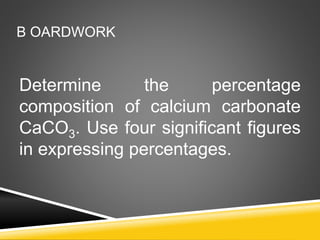 Determine the percentage
composition of calcium carbonate
CaCO3. Use four significant figures
in expressing percentages.
B OARDWORK
 