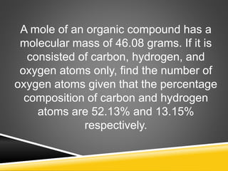 A mole of an organic compound has a
molecular mass of 46.08 grams. If it is
consisted of carbon, hydrogen, and
oxygen atoms only, find the number of
oxygen atoms given that the percentage
composition of carbon and hydrogen
atoms are 52.13% and 13.15%
respectively.
 