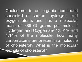 Cholesterol is an organic compound
consisted of carbon, hydrogen, and
oxygen atoms and has a molecular
mass of 386.73 grams per mole. If
Hydrogen and Oxygen are 12.01% and
4.14% of the molecule, how many
carbon atoms are present in a molecule
of cholesterol? What is the molecular
formula of cholesterol?
 
