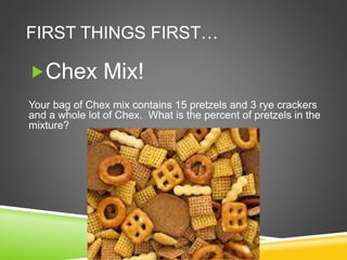 FIRST THINGS FIRST…
Chex Mix!
Your bag of Chex mix contains 15 pretzels and 3 rye crackers
and a whole lot of Chex. What is the percent of pretzels in the
mixture?
 