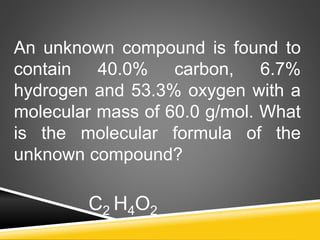 An unknown compound is found to
contain 40.0% carbon, 6.7%
hydrogen and 53.3% oxygen with a
molecular mass of 60.0 g/mol. What
is the molecular formula of the
unknown compound?
C2 H4O2
 