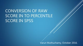 CONVERSION OF RAW
SCORE IN TO PERCENTILE
SCORE IN SPSS
Varun Muthuchamy, October 2016.
 