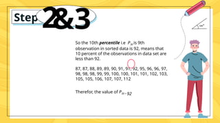 Step #
2
&3
So the 10th percentile i.e P30 is 9th
observation in sorted data is 92, means that
10 percent of the observations in data set are
less than 92.
87, 87, 88, 89, 89, 90, 91, 91, 92, 95, 96, 96, 97,
98, 98, 98, 99, 99, 100, 100, 101, 101, 102, 103,
105, 105, 106, 107, 107, 112
Therefor, the value of P30 = 92
 