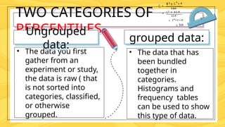 TWO CATEGORIES OF
PERCENTILES
• The data you first
gather from an
experiment or study,
the data is raw ( that
is not sorted into
categories, classified,
or otherwise
grouped.
Ungrouped
data:
grouped data:
• The data that has
been bundled
together in
categories.
Histograms and
frequency tables
can be used to show
this type of data.
 