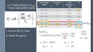 Daily Wages
(Php)
Frequency
(f)
Lower
Boundary
(LB)
<cf
701 – 750 12 700.5 50
651 – 700 9 650.5 38
601 – 650 5 600.5 29
551 – 600 6 550.5 24
501 – 550 14 500.5 18
451 - 500 4 450.5 4
Find 𝑃30
i. Locate the 𝑃30class:
𝑷𝟑𝟎
ii. 𝐿𝐵 =
𝑁 = 50
𝑐𝑓𝑏 =
𝑓𝑃30
=
𝑖 =
𝑘𝑁
100
30 × 50
100
=
1500
100
= 𝟏𝟓
500.5
4
14
50
30TH PERCENTILE (𝑃30)
FOR GROUPED DATA
i. Locate the 𝑃𝑘 class
ii. State the given
 