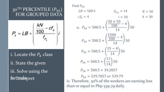 𝑃30 = 500.5 +
1500
100
− 4
14
50
𝑃30 = 500.5 + 39.2857
𝑃30 = 539.7857 𝑜𝑟 539.79
iv. Therefore, 30% of the workers are earning less
than or equal to Php 539.79 daily.
30TH PERCENTILE (𝑃30)
FOR GROUPED DATA
𝑃30 = 500.5 +
15 − 4
14
50
𝑃30 = 500.5 +
11
14
50
Find 𝑃30
𝐿𝐵 = 500.5 𝑁 = 50
𝑐𝑓𝑏 = 4
𝑓𝑃30
= 14
𝑖 = 50 𝑘 = 30
𝑃30 = 500.5 +
30 × 50
100
− 4
14
50
iii.
i. Locate the 𝑃𝑘 class
ii. State the given
iii. Solve using the
formula
iv. Interpret
 