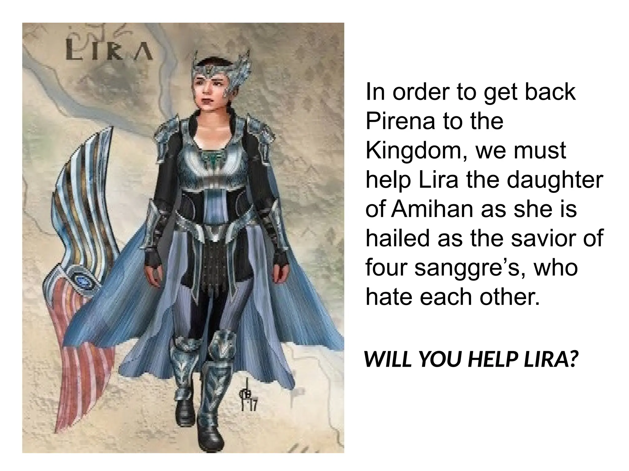 In order to get back
Pirena to the
Kingdom, we must
help Lira the daughter
of Amihan as she is
hailed as the savior of
four sanggre’s, who
hate each other.
WILL YOU HELP LIRA?
 