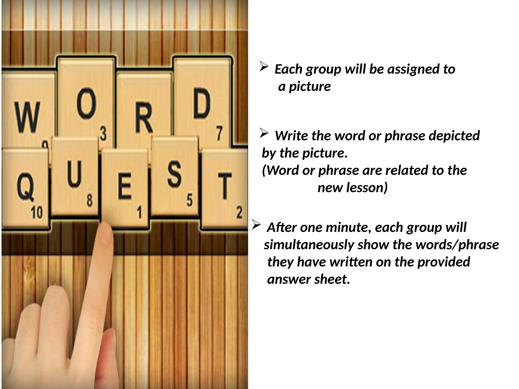 Quest 1: WORD QUEST
 Each group will be assigned to
a picture
 Write the word or phrase depicted
by the picture.
(Word or phrase are related to the
new lesson)
 After one minute, each group will
simultaneously show the words/phrase
they have written on the provided
answer sheet.
 