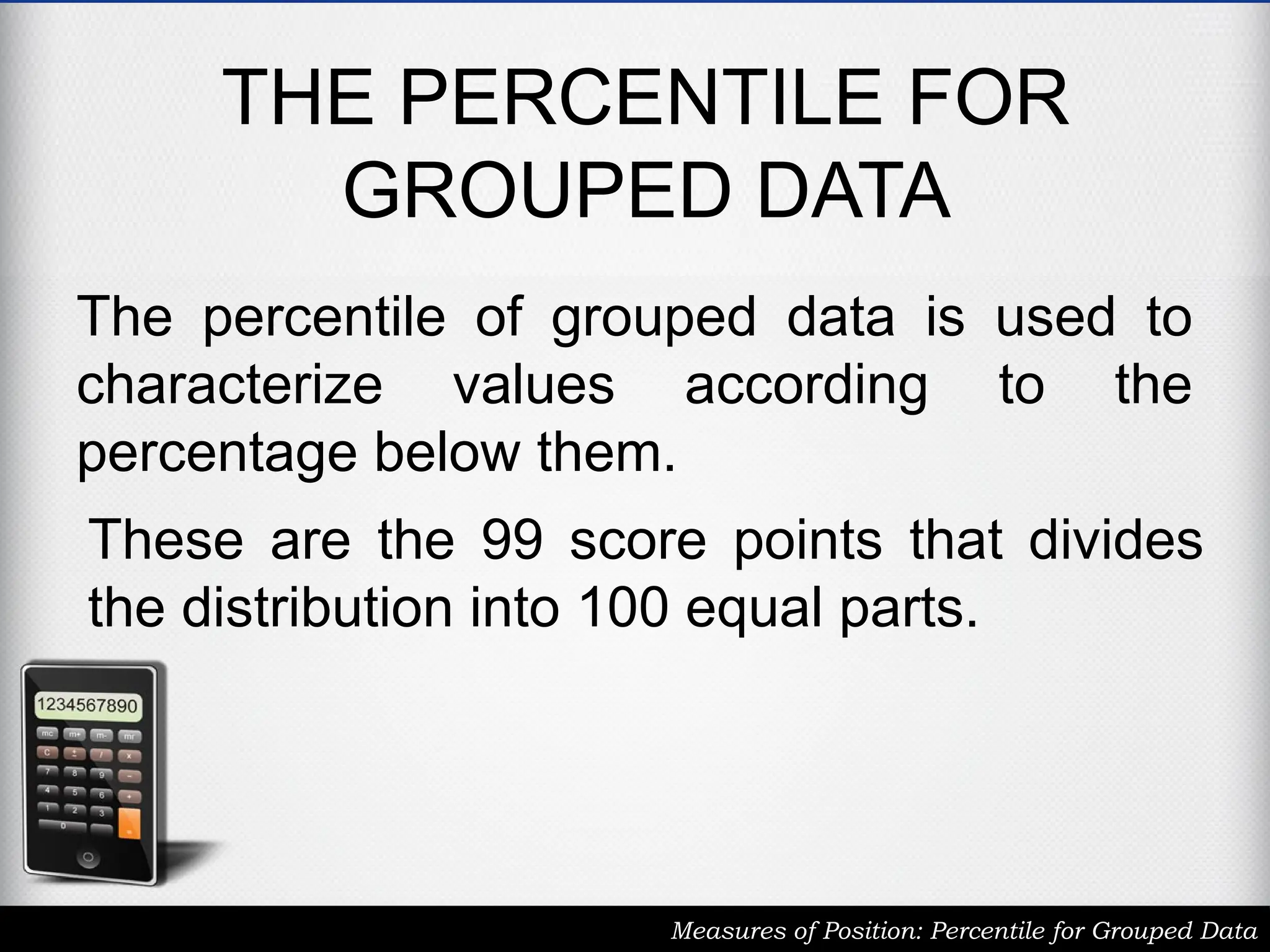 THE PERCENTILE FOR
GROUPED DATA
The percentile of grouped data is used to
characterize values according to the
percentage below them.
Measures of Position: Percentile for Grouped Data
These are the 99 score points that divides
the distribution into 100 equal parts.
 