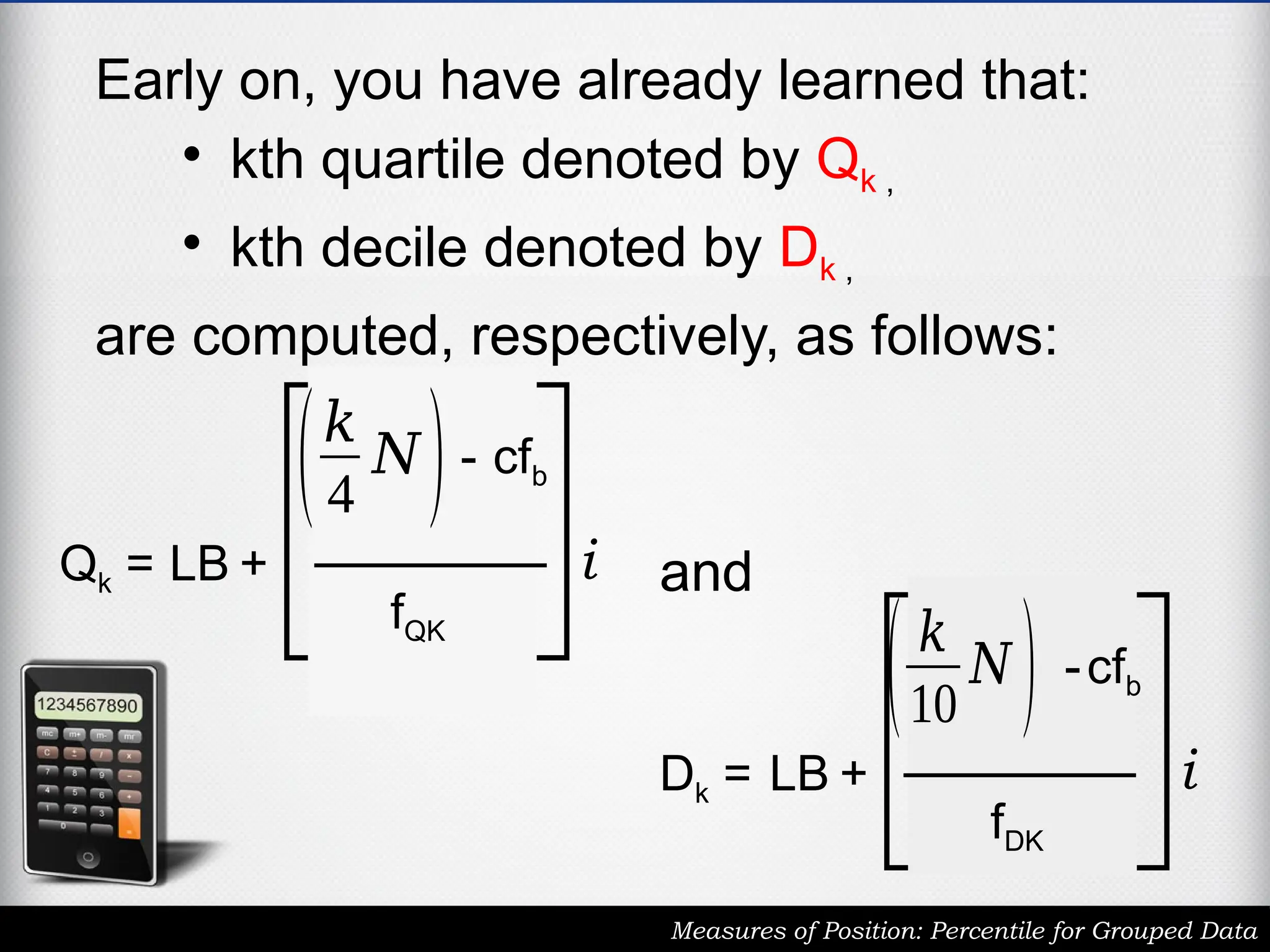 Early on, you have already learned that:
• kth quartile denoted by Qk ,
• kth decile denoted by Dk ,
are computed, respectively, as follows:
Measures of Position: Percentile for Grouped Data
Qk = LB +
(𝑘
4
𝑁)- cfb
fQK
i
Dk = LB +
(𝑘
10
𝑁 ) -cfb
fDK
i
and
 