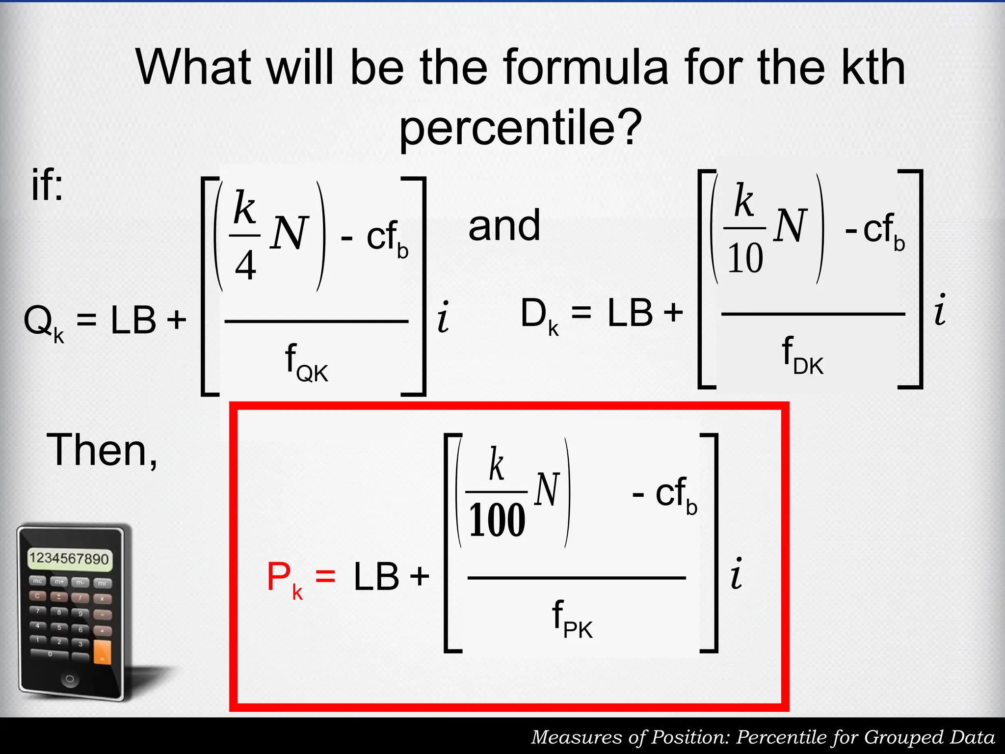 What will be the formula for the kth
percentile?
Measures of Position: Percentile for Grouped Data
Qk = LB +
(𝑘
4
𝑁)- cfb
fQK
i Dk = LB +
(𝑘
10
𝑁 ) -cfb
fDK
i
and
if:
Pk = LB +
( 𝑘
𝟏𝟎𝟎
𝑁) - cfb
fPK
i
Then,
 