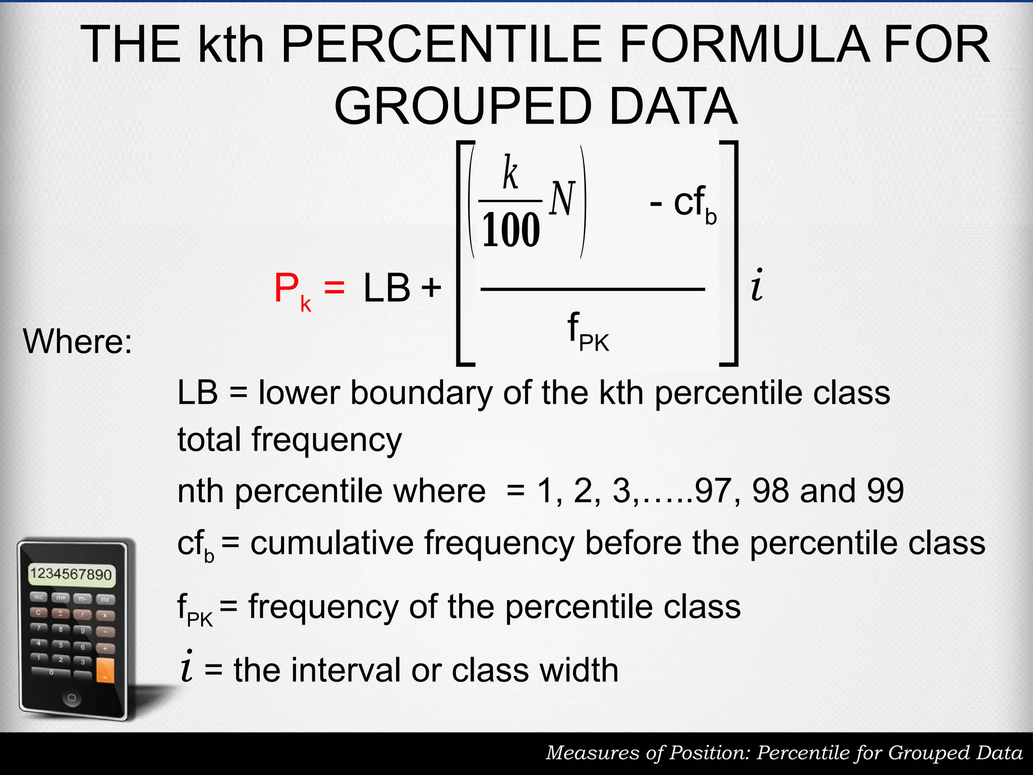 THE kth PERCENTILE FORMULA FOR
GROUPED DATA
Measures of Position: Percentile for Grouped Data
Pk = LB +
( 𝑘
𝟏𝟎𝟎
𝑁) - cfb
fPK
i
LB = lower boundary of the kth percentile class
total frequency
cfb = cumulative frequency before the percentile class
fPK = frequency of the percentile class
i = the interval or class width
nth percentile where = 1, 2, 3,…..97, 98 and 99
Where:
 