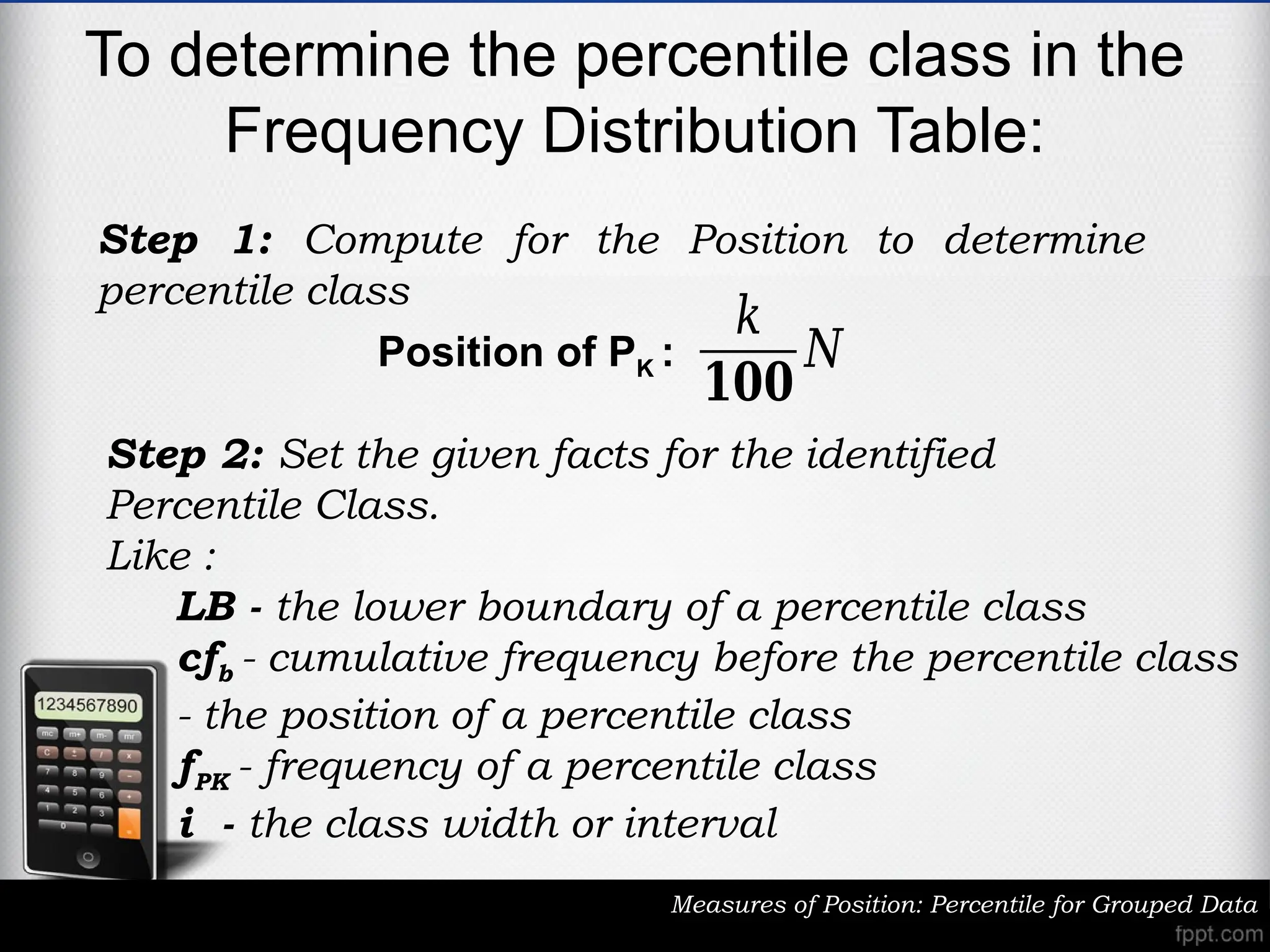 To determine the percentile class in the
Frequency Distribution Table:
Measures of Position: Percentile for Grouped Data
Step 1: Compute for the Position to determine
percentile class
𝑘
𝟏𝟎𝟎
𝑁
Position of PK :
Step 2: Set the given facts for the identified
Percentile Class.
Like :
LB - the lower boundary of a percentile class
cfb - cumulative frequency before the percentile class
- the position of a percentile class
fPK - frequency of a percentile class
i - the class width or interval
 