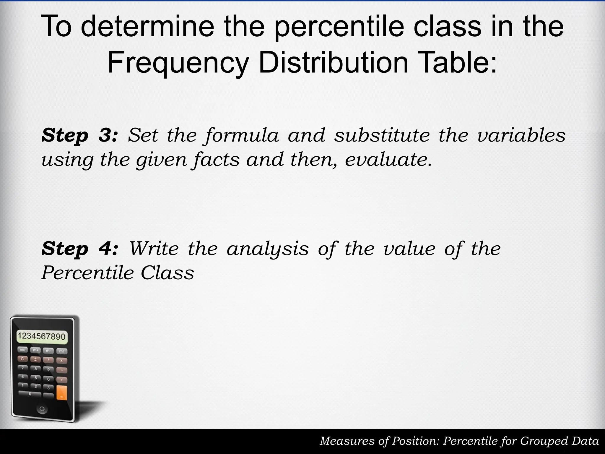 To determine the percentile class in the
Frequency Distribution Table:
Measures of Position: Percentile for Grouped Data
Step 3: Set the formula and substitute the variables
using the given facts and then, evaluate.
Step 4: Write the analysis of the value of the
Percentile Class
 