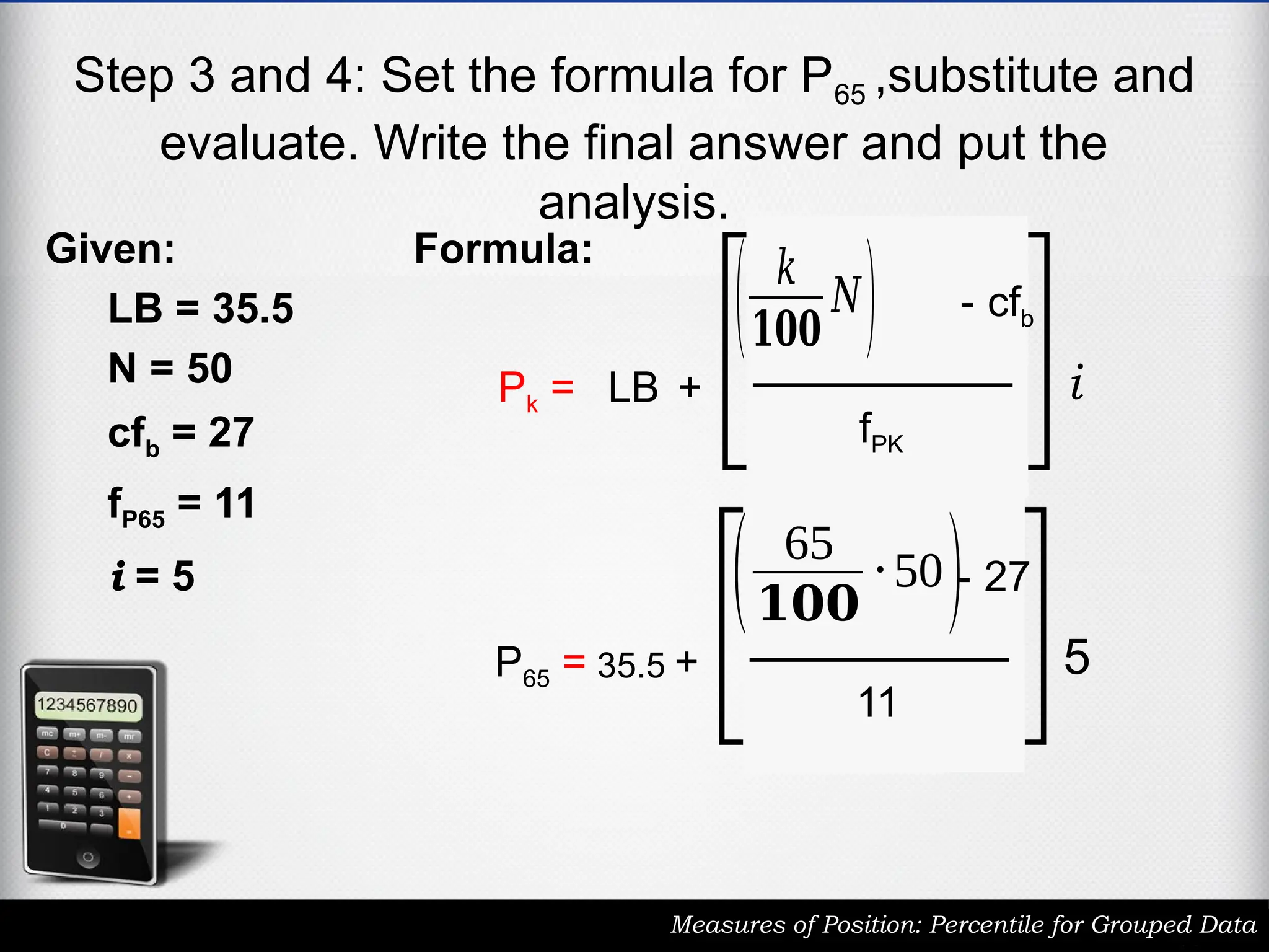 Step 3 and 4: Set the formula for P65 ,substitute and
evaluate. Write the final answer and put the
analysis.
Measures of Position: Percentile for Grouped Data
Given:
LB = 35.5
N = 50
cfb = 27
fP65 = 11
i = 5
Pk = LB +
( 𝑘
𝟏𝟎𝟎
𝑁) - cfb
fPK
i
Formula:
P65 = 35.5 +
( 65
𝟏𝟎𝟎
⋅50)- 27
11
5
 