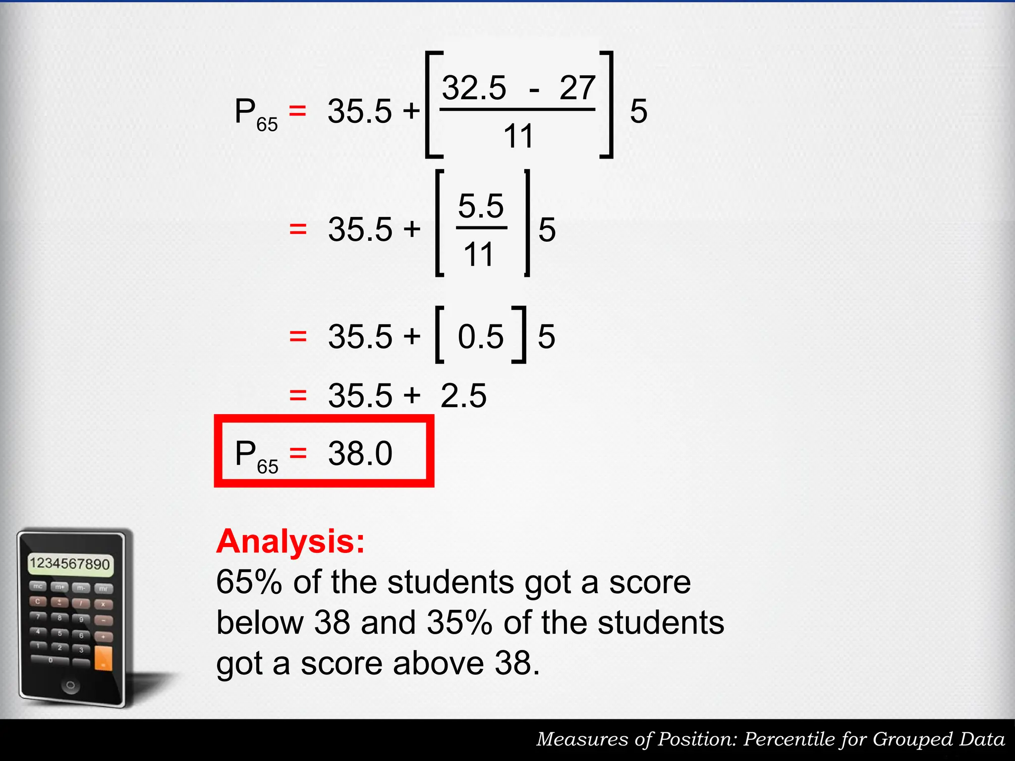 Measures of Position: Percentile for Grouped Data
P65 = 35.5 +
32.5 - 27
11
5
P65 = 35.5 +
5.5
11
5
P65 = 35.5 + 0.5 5
P65 = 35.5 + 2.5
P65 = 38.0
Analysis:
65% of the students got a score
below 38 and 35% of the students
got a score above 38.
 