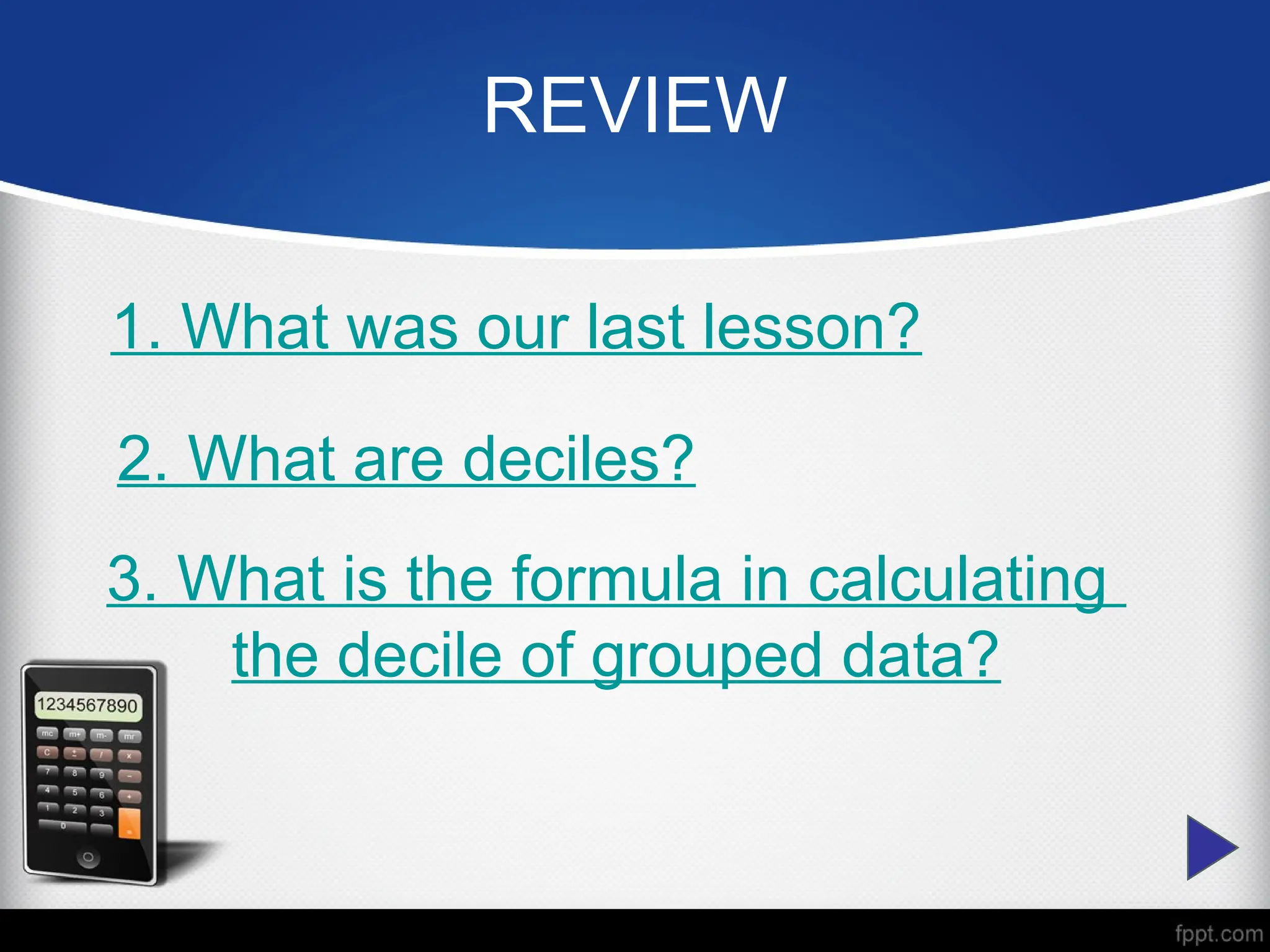 REVIEW
1. What was our last lesson?
2. What are deciles?
3. What is the formula in calculating
the decile of grouped data?
 