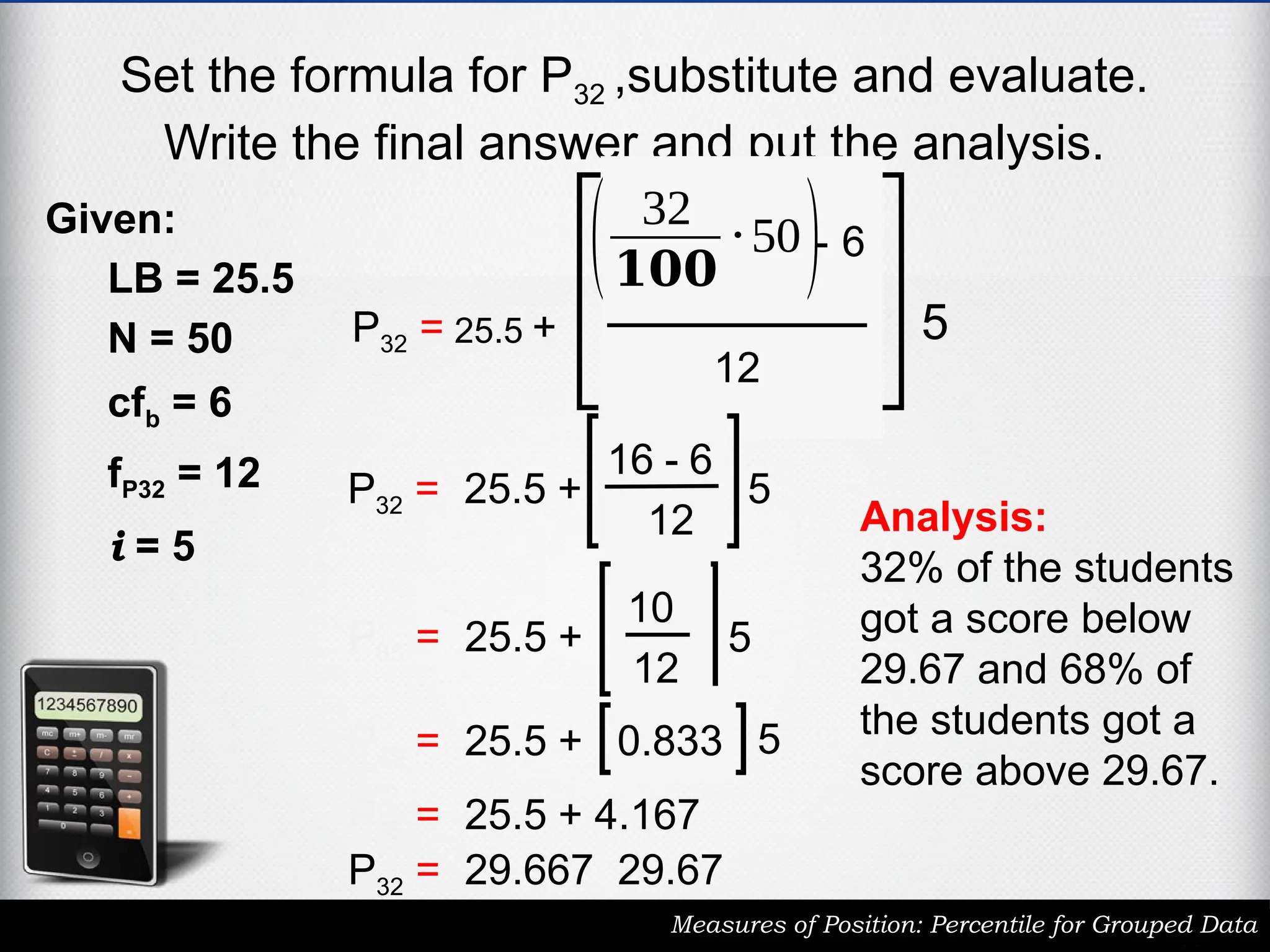 Set the formula for P32 ,substitute and evaluate.
Write the final answer and put the analysis.
Measures of Position: Percentile for Grouped Data
Given:
LB = 25.5
N = 50
cfb = 6
fP32 = 12
i = 5
P32 = 25.5 +
( 32
𝟏𝟎𝟎
⋅50)- 6
12
5
P32 = 25.5 +
16 - 6
12
5
P65 = 25.5 +
10
12
5
P65 = 25.5 + 0.833 5
P65 = 25.5 + 4.167
P32 = 29.667 29.67
Analysis:
32% of the students
got a score below
29.67 and 68% of
the students got a
score above 29.67.
 