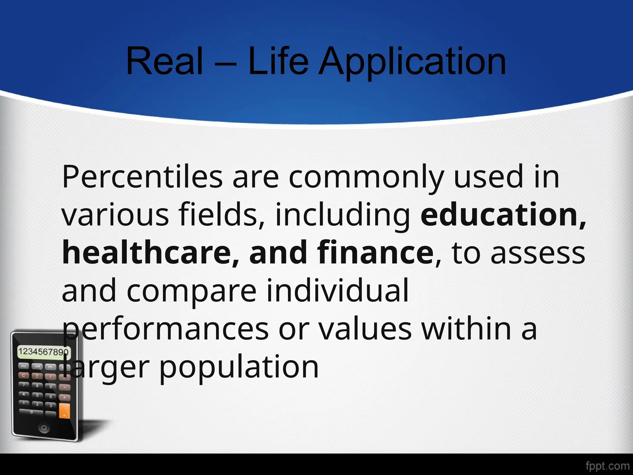 Real – Life Application
Percentiles are commonly used in
various fields, including education,
healthcare, and finance, to assess
and compare individual
performances or values within a
larger population
 