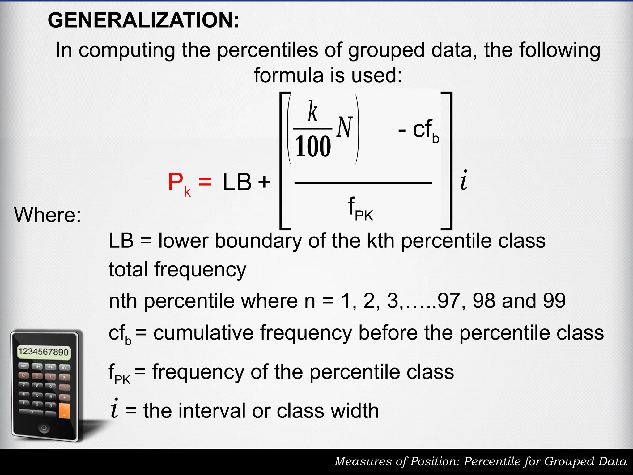 GENERALIZATION:
In computing the percentiles of grouped data, the following
formula is used:
Measures of Position: Percentile for Grouped Data
Pk = LB +
( 𝑘
𝟏𝟎𝟎
𝑁) - cfb
fPK
i
LB = lower boundary of the kth percentile class
total frequency
cfb = cumulative frequency before the percentile class
fPK = frequency of the percentile class
i = the interval or class width
nth percentile where n = 1, 2, 3,…..97, 98 and 99
Where:
 