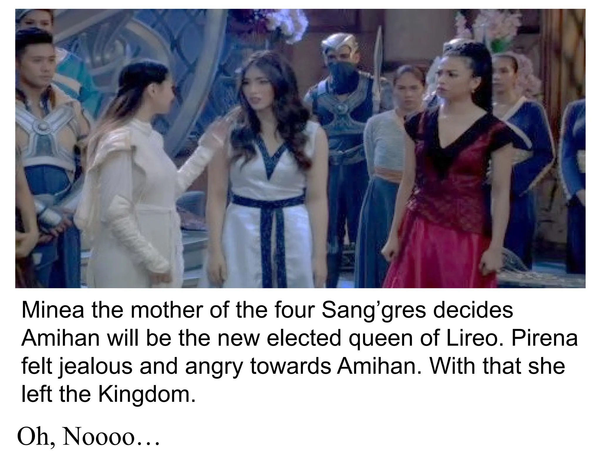 Minea the mother of the four Sang’gres decides
Amihan will be the new elected queen of Lireo. Pirena
felt jealous and angry towards Amihan. With that she
left the Kingdom.
Oh, Noooo…
 