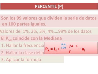 PERCENTIL (P)

Son los 99 valores que dividen la serie de datos
 en 100 partes iguales.
Valores del 1%, 2%, 3%, 4%,…99% de los datos
El P50 coincide con la Mediana
 1. Hallar la frecuencia absoluta
2. Hallar la clase del percentil
 3. Aplicar la formula
 