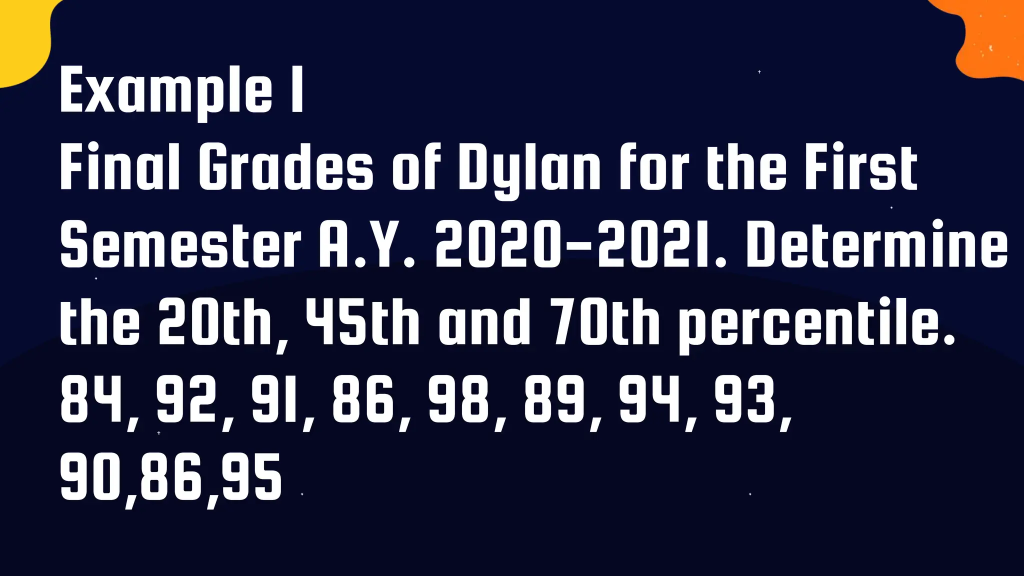 Example 1
Final Grades of Dylan for the First
Semester A.Y. 2020-2021. Determine
the 20th, 45th and 70th percentile.
84, 92, 91, 86, 98, 89, 94, 93,
90,86,95
 