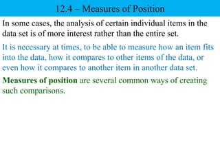 12.4 – Measures of Position
It is necessary at times, to be able to measure how an item fits
into the data, how it compares to other items of the data, or
even how it compares to another item in another data set.
In some cases, the analysis of certain individual items in the
data set is of more interest rather than the entire set.
Measures of position are several common ways of creating
such comparisons.
 