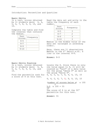 Name ___________________________________________________ Date ______________
© Math Worksheet Center
Introduction: Percentiles and Quartiles
Basic Skills
In a test, scores obtained
by 11 students were: 4, 4,
5, 6, 7, 8, 9, 9, 10, and
10.
Complete the table and find
the interval that contains
the median.
Test
Scores
Frequency
4-5
6-7
8-9
9-10
Read the data set and write in the
table the frequency of each
number.
Test
Scores
Frequency
4-5 3
6-7 2
8-9 3
9-10 3
Median is the middle value of the
data set (arranged in ascending
order).
Here, there are 11 observations
Median is the 6th
data(i.e.8). 8
lies in the interval 8-9.
Answer: 8-9
Basic Skills Practice
In a test, scores obtained
by 11 students were: 4, 4,
5, 6, 7, 8, 9, 9, 10, and
10.
Find the percentile rank for
a score of 8 on this test.
Locate the 8. Since there is only
one value equal to 8, it will be
counted as "half" of a data value
for the group "above 8" as well as
the group "below 8".
4, 4, 5, 6, 7, 8, 9, 9, 10, 10
4, 4, 5, 6, 7, 8, 9, 9, 10, 10
(number of scores below x) x 100
n
5.5 x 100 = 55
10
The score of 8 is at the 55th
percentile for this test.
Answer: 55
 