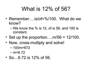 What is 12% of 56? Remember….is/of=%/100.  What do we know? We know the % is 12, of is 56, and 100 is constant.  Set up the proportion….m/56 = 12/100.  Now, cross-multiply and solve!  100m=672 m=6.72 So…6.72 is 12% of 56.  