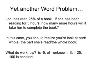 Yet another Word Problem… Loni has read 25% of a book.  If she has been reading for 5 hours, how many more hours will it take her to complete the book? In this case, you should realize you’re look at part/whole (the part she’s read/the whole book) What do we know?  is=5, of =unknown, % = 25, 100 is constant.  