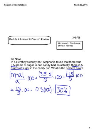 Percent review.notebook
1
March 09, 2016
Module 4 Lesson 9: Percent Review
3/9/16
Do Now:
In a Hershey’s candy bar, Stephanie found that there was
3.5 grams of sugar in one candy bad. In actually, there is 5
grams of sugar in the candy bar. What is the percent error?
Homework: Finish note
sheet if needed
 