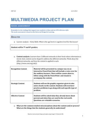 DMT 520

12/11/2013

MULTIMEDIA PROJECT PLAN
NEEDS ASSESSMENT
Remember to cite readings that support your analysis or ideas and use APA reference style.
The needs assessment is based on the Universal Design for Learning.

A NALYZE


Learner analysis – Entry Skills: What is the age level or cognitive level for this lesson?

Students will be 7th and 8th graders.



Content analysis: Learners have 3 different networks in their brain where information is
stored. And, content can be shaped to address the different networks. Think about the
different networks, and how the content is applied to each.
(http://www.cast.org/udl/)

Recognition Content

Material will be presented in a unique way on an
interactive PowerPoint that will include a voice over for
the auditory learners. There will be a notes sheet to
follow along with the PowerPoint and visuals to
accompany the content.

Strategic Content

Students will use the graphic organizer given to take
notes clearly on the content. Students will even have
practice problems to go along with each specific type of
problem.

Affective Content

Students will be asked what they already know about
percent and when they are used in the real world.
Questions are relatable scenarios.



What are the common student misconceptions about the content and/or process?
What are the things that the students generally do understand?

Based on instructional design principles using Gange’s 9 Events & UDL

1

 