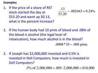Examples:
1. If the price of a share of RST    .13
   stock started the day at                 .002443 0.24%
                                    53.20
   $53.20 and went up $0.13,
   what is the percent increase?

2. If the human body had 10 pints of blood and .08% of
   the blood is alcohol (the legal level of
   intoxication), how much alcohol is in the blood?
                                   .0008*10 .008 pints

2. If Joseph has $2,000,000 invested and 0.5% is
   invested in Dell Computers, how much is invested in
   Dell Computers?
              .5% of 2,000,000 .005 2,000,000 $10,000
 