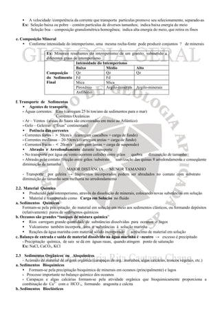 • A velocidade /competência da corrente que transporta partículas promove seu selecionamento, separado-as
   Ex: Seleção baixa ou pobre – contém partículas de diversos tamanhos; indica baixa energia do meio
       Seleção boa – composição granulométrica homogênea; indica alta energia do meio, que retira os finos

e. Composição Mineral
    • Conforme intensidade do intemperismo, uma mesma rocha-fonte pode produzir conjuntos ? de minerais

                  Ex: Minerais resultantes do intemperismo de um granito, submetido a
                  diferentes graus de intemperismo
                                    Intensidade do Intemperismo
                                    Baixo            Médio           Alto
                  Composição        Qz               Qz              Qz
                  do Sedimento Fd                    Fd
                  Final             Mica             Mica
                                    Piroxênio        Argilo-minerais Argilo-minerais
                                    Anfibólio

f. Transporte de Sedimentos
    • Agentes de transporte
    - Águas correntes: Rios (carregam 25 bi ton/ano de sedimentos para o mar)
                         Correntes Oceânicas
    - Ar – Ventos (areias do Saara são encontradas em meio ao Atlântico)
    - Gelo – Geleiras (“lixas” continentais)
    • Potência das correntes
    - Correntes fortes - > 50cm/s (carregam cascalhos = carga de fundo)
    - Correntes medianas – 20-50cm/s (carregam areias = carga de fundo)
    - Correntes fracas - < 20cm/s (carregam lamas = carga de suspensão)
    • Abrasão e Arredondamento durante transporte
    - No transporte por água ou vento ocorrem colisões entre grãos ⇒ quebra ⇒ diminuição de tamanho
    - Abrasão pelo contato /fricção entre grãos /substrato ⇒ suavização das quinas ≡ arredondamento e conseqüente
    diminuição de tamanho
                                MAIOR DISTÂNCIA ⇒ MENOR TAMANHO
    - Transporte por geleira → fragmentos incorporados podem ser abradados no contato com substrato ⇒
    diminuição do tamanho sem melhoria no arredondamento

2.2. Material Químico
    • Produzido pelo intemperismo, através da dissolução de minerais, colocando novas substâncias em solução
    • Material é transportado como Carga em Solução no fluido
a. Sedimentos Químicos
    Formam-se pela precipitação do material em solução em meio aos sedimentos clásticos, ou formando depósitos
    (relativamente) puros de sedimentos químicos
b. Oceanos são grandes “tanques de mistura química”
    • Rios carregam grande quantidade de substâncias dissolvidas para oceanos e lagos
    • Vulcanismo também incorpora íons e substâncias à solução marinha
    • Reações da água marinha com material sólido incorporado ⇒ acréscimo de material em solução
c. Balanço de entrada e saída de material dissolvido na água marinha é ~neutro → excesso é precipitado
    - Precipitação química, de sais se dá em águas rasas, quando atingem ponto de saturação
    Ex: NaCl, CaCO3, KCl

2.3 Sedimentos Orgânicos ou Aloquímicos
    - Acúmulo de material de origem orgânica (carapaças de org. marinhos, algas calcárias, troncos vegetais, etc.)
a. Sedimentos Bioquímicos
    • Formam-se pela precipitação bioquímica de minerais em oceanos (principalmente) e lagos
    - Processo importante no balanço químico dos oceanos
    - Carapaças e algas calcárias formam-se pela atividade orgânica que bioquimicamente proporciona a
    combinação do Ca2+ com o HCO-3, formando aragonita e calcita
b. Sedimentos Bioclásticos
 