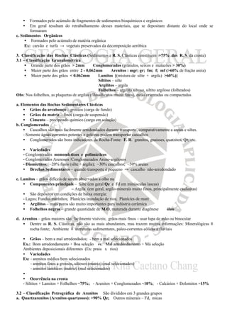 •   Formados pelo acúmulo de fragmentos de sedimentos bioquímicos e orgânicos
    •   Em geral resultam do retrabalhamento desses materiais, que se depositam distante do local onde se
        formaram
c. Sedimentos Orgânicos
     • Formados pelo acúmulo de matéria orgânica
     Ex: carvão e turfa → vegetais preservados da decomposição aeróbica

3. Classificação das Rochas Clásticas (Sedimentos e R. S. Clásticas constituem >75% das R. S. da crosta)
3.1 – Classificação Granulométrica
     • Grande parte dos grãos > 2mm ⇒ Conglomerados (grânulos, seixos e matacões > 30%)
     • Maior parte dos grãos entre 2 - 0,062mm ⇒ Arenitos : mgr; gr; fm; f; mf (>60% de fração areia)
     • Maior parte dos grãos < 0.062mm ⇒ Lamitos [(mistura de silte + argila) >60%)]
                                                  Siltitos – silte
                                                  Argilitos – argila
                                                  Folhelhos – argilito siltoso, siltito argiloso (folheados)
Obs: Nos folhelhos, as plaquetas de argilas (filossilicatos muito finos), estão orientadas ou compactadas

a. Elementos das Rochas Sedimentares Clásticas
    • Grãos do arcabouço – grossos (carga de fundo)
    • Grãos da matriz – finos (carga de suspensão)
    • Cimento – precipitado químico (carga em solução)
b. Conglomerados
    • Cascalhos são mais facilmente arredondados durante transporte, comparativamente a areias e siltes.
    - Somente águas correntes potentes e geleiras podem transportar cascalhos
    • Conglomerados são bons indicadores da Rocha-Fonte: F. R. granitos, gnaisses, quatzitos, Qz, etc.

    • Variedades
    - Conglomerados monomicticos e polimícticos
    - Conglomerados Arenosos /Conglomerados Areno-argilosos
    - Diamictitos: ~20% finos (silte + argila); ~30% cascalhos; ~50% areias
    • Brechas Sedimentares – quando transporte é pequeno → cascalho não-arredondado

c. Lamitos – grãos difíceis de serem observados a olho nu
    • Componentes principais – Silte (em geral Qz e Fd em minúsculas lascas)
                                 – Argila (em geral, argilo-minerais muito finos, principalmente caulinitas)
    • São depósitos em condições de baixa energia:
    - Lagos; Fundos marinhos; Planícies inundação de rios; Planícies de maré
    • Argilitos – mais puros são muito importantes para indústria cerâmica
    • Folhelhos negros – grande quantidade de M.O. maturada durante diagênese ⇒ óleo

d. Arenitos – grãos maiores são facilmente visíveis; grãos mais finos – usar lupa de mão ou binocular
   • Dentre as R. S. Clásticas, não são as mais abundantes, mas trazem muitas informações: Mineralógicas ≡
       rocha fonte; Ambiente ≡ estruturas sedimentares, paleo-correntes eólicas e fluviais

    • Grãos – bem a mal arredondados; - bem a mal selecionados
    Ex.: Bom arredondamento + Boa seleção vs. Mal arredondamento + Má seleção ⇒
    Ambientes deposicionais diferentes (Ex: praia x rios)
    • Variedades
    Ex: - arenitos médios bem selecionados
         - arenitos finos a grossos, siltosos (matriz) (mal selecionados)
         - arenitos lamíticos (matriz) (mal selecionados)
    •
    • Ocorrência na crosta
    - Siltitos + Lamitos + Folhelhos ~75%; - Arenitos + Conglomerados ~10%; - Calcários + Dolomitos ~15%

3.2 – Classificação Petrográfica de Arenitos São divididos em 3 grandes grupos
a. Quartzarenitos (Arenitos quartzosos): >90% Qz; Outros minerais – Fd, micas
 