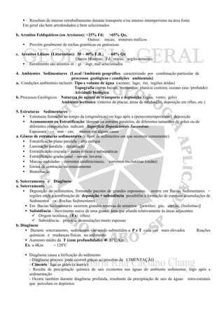 • Resultam de intenso retrabalhamento durante transporte e/ou intenso intemperismo na área fonte
   Em geral são bem arredondados e bem selecionados

b. Arenitos Feldspáticos (ou Arcóseos): >25% Fd; >65% Qz,
                                         Outros: micas; minerais máficos
    • Provêm geralmente de rochas graníticas ou gnáissicas

c. Arenitos Líticos (Litarenitos): 30 ~ 40% F.R.; ~ 60% Qz
                                  Outros Minerais: Fd; micas; argilo-minerais
    • Geralmente são arenitos m – gr – mgr, mal selecionados

4. Ambientes Sedimentares (Local /Ambiente geográfico caracterizado por combinação particular de
                               processos geológicos e condições ambientais)
a. Condições ambientais incluem: Tipo e volume de água (oceano; lago; rio; regiões áridas)
                                 Topografia (terras baixas; montanhas; planície costeira; oceano raso /profundo)
                                 Atividade biológica:
b. Processos Geológicos: Natureza do agente de transporte e deposição (água; vento; gelo)
                          Ambiente tectônico: (interior de placas; áreas de subducção, deposição em riftes, etc.)

5. Estruturas Sedimentares
    • Estruturas formadas ao tempo da (singenéticas) ou logo após a (penecontemporâneas) deposição
    • Acamamento ou Estratificação: lâminas ou estratos paralelos, de diferentes tamanhos de grãos ou de
        diferentes composições indicam Superfície Deposicionais Sucessivas.
        Espessura → mm – cm; metros em alguns casos
a. Gênese de estruturas sedimentares (e tipos de sedimentos em que ocorrem comumente)
    • Estratificação plano paralela – alta energia
    • Laminação paralela – decantação
    • Estratificação cruzada – dunas eólicas e subaquáticas
    • Estratificação gradacional – norma /inversa
    • Marcas onduladas – correntes unidirecionais; correntes oscilatórias (ondas)
    • Gretas de contração ou ressecamento
    • Bioturbação

6. Soterramento e Diagênese
a. Soterramento
    • Deposição de sedimentos, formando pacotes de grandes espessuras; ocorre em Bacias Sedimentares =
        regiões onde a combinação de deposição + subsidência possibilita a formação de espessas acumulações de
        Sedimentos → Rochas Sedimentares
     • Em Bacias Sedimentares ocorrem grandes reservas de minérios [petróleo; gás; carvão; (fosforitas)]
     • Subsidência – movimento suave de uma grande área que afunda relativamente às áreas adjacentes
         ü Origem tectônica (Ex: riftes)
         ü Subsidência: propicia acumulações muito espessas
b. Diagênese
     • Durante soterramento, sedimentos vão sendo submetidos a P e T cada vez mais elevados ⇒ Reações
        químicas e mudanças físicas no sedimento
     • Aumento médio da T (com profundidade) ≅ 30oC/Km
     Ex: a 4Km ⇒ ~ 120oC

     • Diagênese causa a litificação do sedimento
       - Diagênese precoce pode ocorrer graças ao processo de CIMENTAÇÃO
       - Cimento liga os grãos (e matriz)
       - Resulta de precipitação química de sais existentes nas águas do ambiente sedimentar, logo após a
       sedimentação
       - Ocorre também durante diagênese profunda, resultante da precipitação de sais de águas intra-estratais
       que percolam os depósitos
 