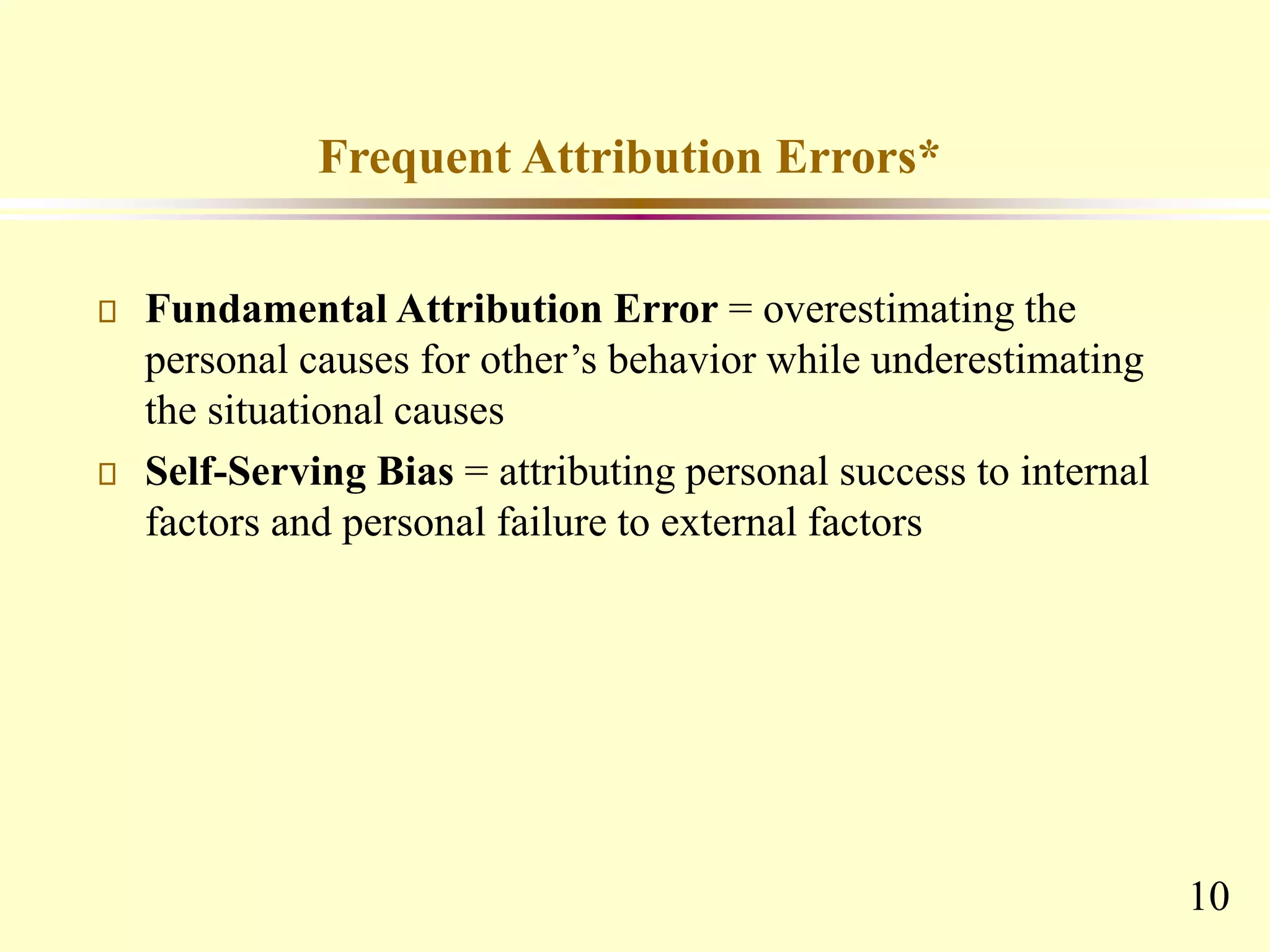 10
Frequent Attribution Errors*
Fundamental Attribution Error = overestimating the
personal causes for other’s behavior while underestimating
the situational causes
Self-Serving Bias = attributing personal success to internal
factors and personal failure to external factors
 