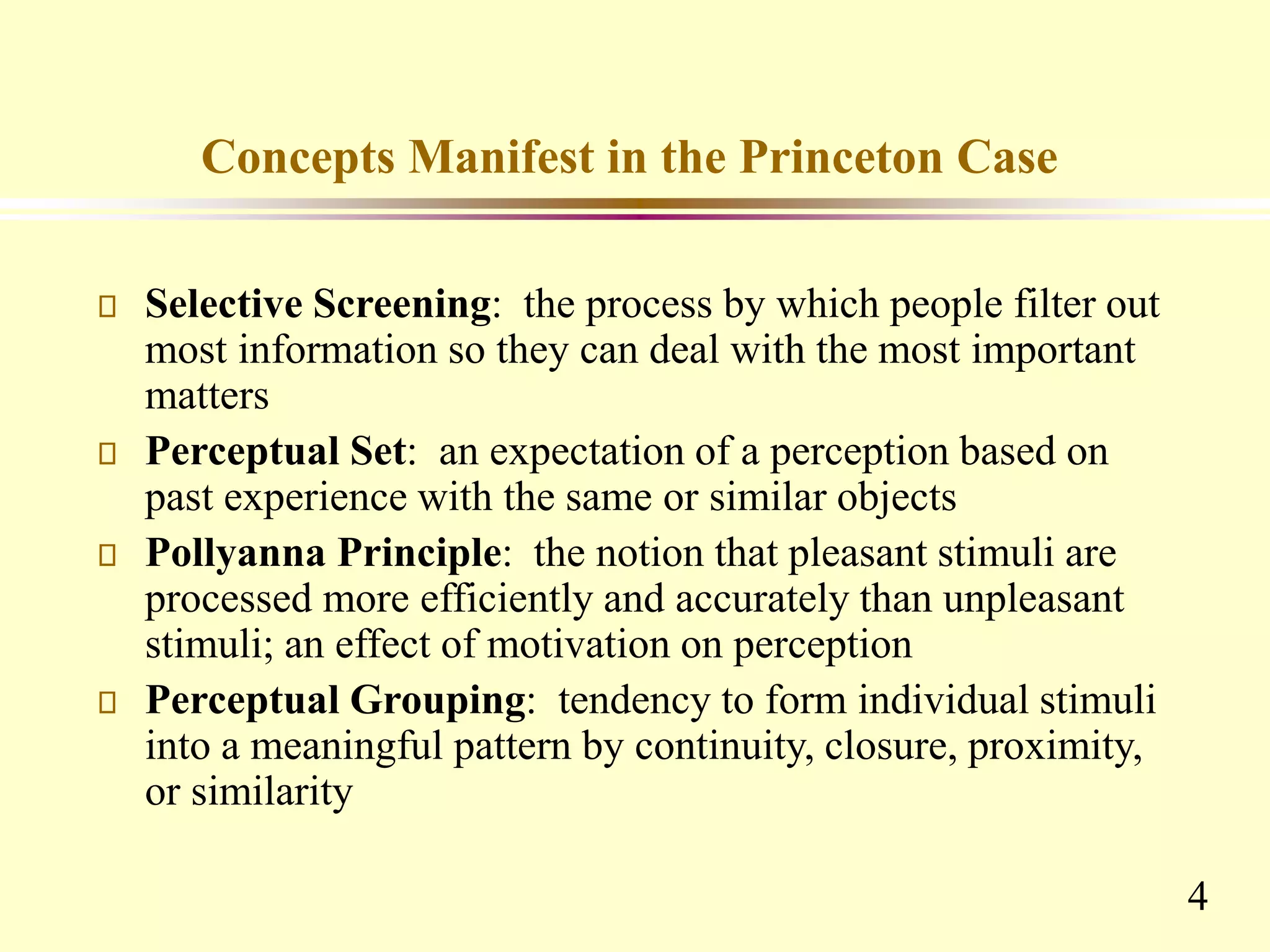 4
Concepts Manifest in the Princeton Case
Selective Screening: the process by which people filter out
most information so they can deal with the most important
matters
Perceptual Set: an expectation of a perception based on
past experience with the same or similar objects
Pollyanna Principle: the notion that pleasant stimuli are
processed more efficiently and accurately than unpleasant
stimuli; an effect of motivation on perception
Perceptual Grouping: tendency to form individual stimuli
into a meaningful pattern by continuity, closure, proximity,
or similarity
 