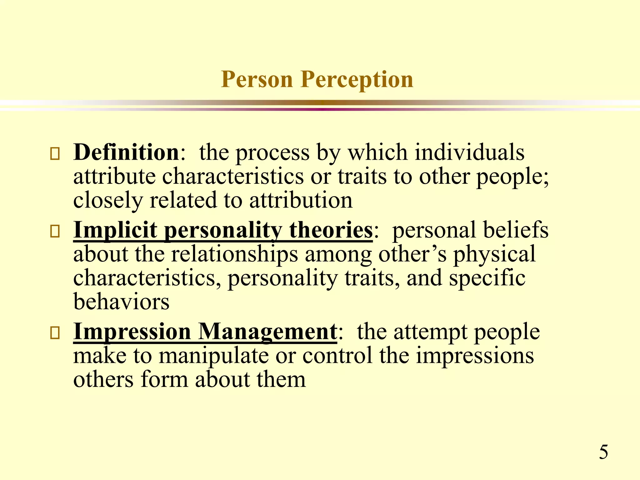 5
Person Perception
Definition: the process by which individuals
attribute characteristics or traits to other people;
closely related to attribution
Implicit personality theories: personal beliefs
about the relationships among other’s physical
characteristics, personality traits, and specific
behaviors
Impression Management: the attempt people
make to manipulate or control the impressions
others form about them
 