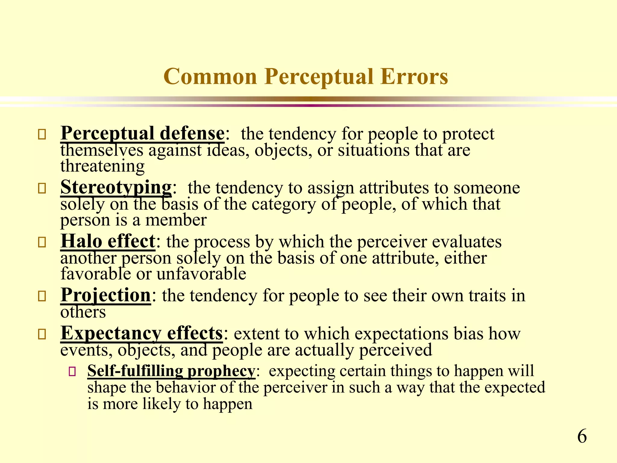 6
Common Perceptual Errors
Perceptual defense: the tendency for people to protect
themselves against ideas, objects, or situations that are
threatening
Stereotyping: the tendency to assign attributes to someone
solely on the basis of the category of people, of which that
person is a member
Halo effect: the process by which the perceiver evaluates
another person solely on the basis of one attribute, either
favorable or unfavorable
Projection: the tendency for people to see their own traits in
others
Expectancy effects: extent to which expectations bias how
events, objects, and people are actually perceived
Self-fulfilling prophecy: expecting certain things to happen will
shape the behavior of the perceiver in such a way that the expected
is more likely to happen
 